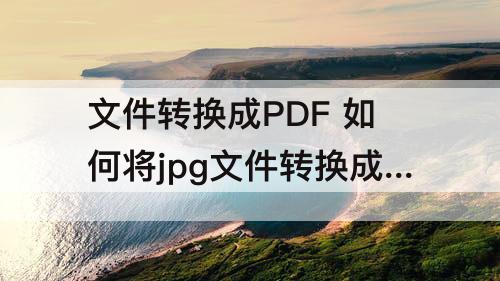 文件转换成PDF 如何将jpg文件转换成pdf文件免费