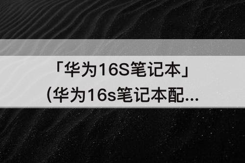 「华为16S笔记本」(华为16s笔记本配置)